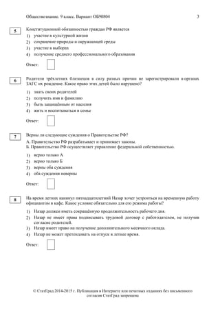 Обществознание. 9 класс. Вариант ОБ90804 3
© СтатГрад 2014-2015 г. Публикация в Интернете или печатных изданиях без письменного
согласия СтатГрад запрещена
Конституционной обязанностью граждан РФ является
1) участие в культурной жизни
2) сохранение природы и окружающей среды
3) участие в выборах
4) получение среднего профессионального образования
Ответ:
Родители трёхлетних близнецов в силу разных причин не зарегистрировали в органах
ЗАГС их рождение. Какое право этих детей было нарушено?
1) знать своих родителей
2) получить имя и фамилию
3) быть защищённым от насилия
4) жить и воспитываться в семье
Ответ:
Верны ли следующие суждения о Правительстве РФ?
А. Правительство РФ разрабатывает и принимает законы.
Б. Правительство РФ осуществляет управление федеральной собственностью.
1) верно только А
2) верно только Б
3) верны оба суждения
4) оба суждения неверны
Ответ:
На время летних каникул пятнадцатилетний Назар хочет устроиться на временную работу
официантом в кафе. Какое условие обязательно для его режима работы?
1) Назар должен иметь сокращённую продолжительность рабочего дня.
2) Назар не имеет права подписывать трудовой договор с работодателем, не получив
согласие родителей.
3) Назар имеет право на получение дополнительного месячного оклада.
4) Назар не может претендовать на отпуск в летнее время.
Ответ:
5
6
7
8
 