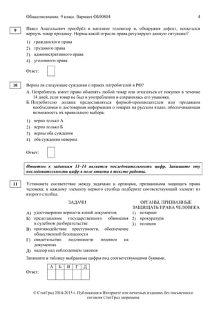 Обществознание. 9 класс. Вариант ОБ90804 4
© СтатГрад 2014-2015 г. Публикация в Интернете или печатных изданиях без письменного
согласия СтатГрад запрещена
Павел Анатольевич приобрёл в магазине телевизор и, обнаружив дефект, попытался
вернуть товар продавцу. Нормы какой отрасли права регулируют данную ситуацию?
1) гражданского права
2) трудового права
3) административного права
4) уголовного права
Ответ:
Верны ли следующие суждения о правах потребителей в РФ?
А. Потребитель имеет право обменять любой товар или отказаться от покупки в течение
14 дней, если товар не был в употреблении и сохранилась его упаковка.
Б. Потребителю должна предоставляться фирмой-производителем или продавцом
необходимая и достоверная информация о товарах на русском языке, обеспечивающая
возможность их правильного выбора.
1) верно только А
2) верно только Б
3) верны оба суждения
4) оба суждения неверны
Ответ:
Ответом к заданиям 11–14 является последовательность цифр. Запишите эту
последовательность цифр в поле ответа в тексте работы.
Установите соответствие между задачами и органами, призванными защищать права
человека: к каждому элементу первого столбца подберите соответствующий элемент из
второго столбца.
ЗАДАЧИ ОРГАНЫ, ПРИЗВАННЫЕ
ЗАЩИЩАТЬ ПРАВА ЧЕЛОВЕКА
А) удостоверение верности копий документов
Б) представление государственного обвинения
в судебном разбирательстве
В) противодействие преступности, обеспечение
общественной безопасности
Г) свидетельство подлинности подписи на
документах
Д) надзор над соблюдением законов
1) нотариат
2) прокуратура
3) полиция
Запишите в таблицу выбранные цифры под соответствующими буквами.
Ответ:
А Б В Г Д
9
10
11
 