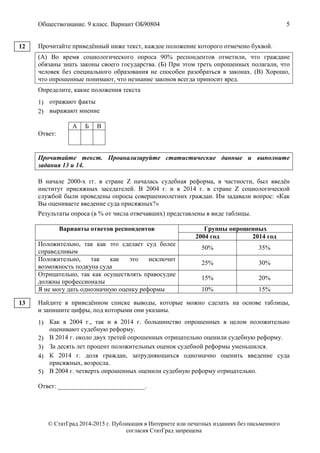 Обществознание. 9 класс. Вариант ОБ90804 5
© СтатГрад 2014-2015 г. Публикация в Интернете или печатных изданиях без письменного
согласия СтатГрад запрещена
Прочитайте приведённый ниже текст, каждое положение которого отмечено буквой.
(А) Во время социологического опроса 90% респондентов отметили, что граждане
обязаны знать законы своего государства. (Б) При этом треть опрошенных полагали, что
человек без специального образования не способен разобраться в законах. (В) Хорошо,
что опрошенные понимают, что незнание законов всегда приносит вред.
Определите, какие положения текста
1) отражают факты
2) выражают мнение
Ответ:
А Б В
Прочитайте текст. Проанализируйте статистические данные и выполните
задания 13 и 14.
В начале 2000-х гг. в стране Z началась судебная реформа, в частности, был введён
институт присяжных заседателей. В 2004 г. и в 2014 г. в стране Z социологической
службой были проведены опросы совершеннолетних граждан. Им задавали вопрос: «Как
Вы оцениваете введение суда присяжных?»
Результаты опроса (в % от числа отвечавших) представлены в виде таблицы.
Варианты ответов респондентов Группы опрошенных
2004 год 2014 год
Положительно, так как это сделает суд более
справедливым
50% 35%
Положительно, так как это исключит
возможность подкупа суда
25% 30%
Отрицательно, так как осуществлять правосудие
должны профессионалы
15% 20%
Я не могу дать однозначную оценку реформы 10% 15%
Найдите в приведённом списке выводы, которые можно сделать на основе таблицы,
и запишите цифры, под которыми они указаны.
1) Как в 2004 г., так и в 2014 г. большинство опрошенных в целом положительно
оценивают судебную реформу.
2) В 2014 г. около двух третей опрошенных отрицательно оценили судебную реформу.
3) За десять лет процент положительных оценок судебной реформы уменьшился.
4) К 2014 г. доля граждан, затрудняющихся однозначно оценить введение суда
присяжных, возросла.
5) В 2004 г. четверть опрошенных оценили судебную реформу отрицательно.
Ответ: ___________________________.
12
13
 