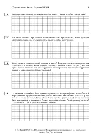 Обществознание. 9 класс. Вариант ОБ90804 8
© СтатГрад 2014-2015 г. Публикация в Интернете или печатных изданиях без письменного
согласия СтатГрад запрещена
Какие признаки правонарушения рассмотрены в тексте (назовите любые три признака)?
Что автор называет юридической ответственностью? Предположите, какие функции
выполняет юридическая ответственность (назовите любые две функции).
Какие два вида правонарушений названы в тексте? Приведите пример правонарушения
каждого вида и укажите, какая юридическая ответственность за него следует (в каждом
случае сначала запишите вид правонарушения, затем приведите пример правонарушения
и укажите вид юридической ответственности).
Не имеющая автомобиля Анна зарегистрировалась на интернет-форуме автолюбителей
и представилась профессиональным водителем Максимом. Она активно общалась, у неё
появилось много знакомых. Когда обман Анны случайно раскрылся, её новые знакомые
были разочарованы и возмущены. Можно ли назвать действия Анны правонарушением?
Используя текст, дайте два пояснения своего ответа.
16
17
18
19
 