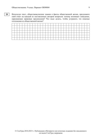 Обществознание. 9 класс. Вариант ОБ90804 9
© СтатГрад 2014-2015 г. Публикация в Интернете или печатных изданиях без письменного
согласия СтатГрад запрещена
Используя текст, обществоведческие знания и факты общественной жизни, предложите
свой ответ на каждый из поставленных автором вопросов: почему возникает поведение,
нарушающее правовые предписания? Что надо делать, чтобы устранить эти опасные
отклонения из общественной жизни?
20
 