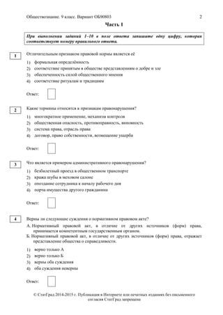 Обществознание. 9 класс. Вариант ОБ90803 2
© СтатГрад 2014-2015 г. Публикация в Интернете или печатных изданиях без письменного
согласия СтатГрад запрещена
Часть 1
При выполнении заданий 1–10 в поле ответа запишите одну цифру, которая
соответствует номеру правильного ответа.
Отличительным признаком правовой нормы является её
1) формальная определённость
2) соответствие принятым в обществе представлениям о добре и зле
3) обеспеченность силой общественного мнения
4) соответствие ритуалам и традициям
Ответ:
Какие термины относятся к признакам правонарушения?
1) многократное применение, механизм контроля
2) общественная опасность, противоправность, виновность
3) система права, отрасль права
4) договор, право собственности, возмещение ущерба
Ответ:
Что является примером административного правонарушения?
1) безбилетный проезд в общественном транспорте
2) кража шубы в меховом салоне
3) опоздание сотрудника к началу рабочего дня
4) порча имущества другого гражданина
Ответ:
Верны ли следующие суждения о нормативном правовом акте?
А. Нормативный правовой акт, в отличие от других источников (форм) права,
принимается компетентным государственным органом.
Б. Нормативный правовой акт, в отличие от других источников (форм) права, отражает
представление общества о справедливости.
1) верно только А
2) верно только Б
3) верны оба суждения
4) оба суждения неверны
Ответ:
1
2
3
4
 