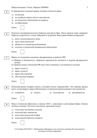 Обществознание. 9 класс. Вариант ОБ90803 3
© СтатГрад 2014-2015 г. Публикация в Интернете или печатных изданиях без письменного
согласия СтатГрад запрещена
К гражданским (личным) правам человека относится право
1) на жилище
2) на судебную защиту чести и достоинства
3) на социальное обеспечение по возрасту
4) на образование
Ответ:
Родители несовершеннолетнего Кирилла расторгли брак. После развода мама запрещает
Кириллу встречаться с отцом, бабушкой и дедушкой. Какое право Кирилла нарушено?
1) жить и воспитываться в семье
2) знать своих родителей
3) общаться со своими родственниками
4) получать от родителей материальное обеспечение
Ответ:
Верны ли следующие суждения о федеративном устройстве РФ?
А. Оборона и безопасность; оборонное производство находятся в ведении федерального
центра.
Б. Границы между субъектами РФ могут быть изменены с их взаимного согласия.
1) верно только А
2) верно только Б
3) верны оба суждения
4) оба суждения неверны
Ответ:
Бизнесмен решил подарить школе, в которой учился, микроавтобус. Этот пример, прежде
всего, иллюстрирует право собственника в отношении принадлежащего ему имущества
1) потреблять 2) владеть 3) пользоваться 4) распоряжаться
Ответ:
Вика и Станислав обратились в органы ЗАГС с заявлением о регистрации брака. Однако
им было отказано. Что могло послужить причиной отказа?
1) отсутствие постоянных доходов
2) недолгий срок знакомства
3) несогласие родителей на брак
4) недостижение брачного возраста
Ответ:
5
6
7
8
9
 