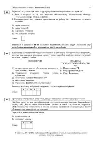 Обществознание. 9 класс. Вариант ОБ90803 4
© СтатГрад 2014-2015 г. Публикация в Интернете или печатных изданиях без письменного
согласия СтатГрад запрещена
Верны ли следующие суждения о трудоустройстве несовершеннолетних граждан?
А. Лица в возрасте до 18 лет подлежат обязательному медицинскому осмотру
(обследованию) при приёме на работу.
Б. Несовершеннолетние граждане принимаются на работу без заключения трудового
договора.
1) верно только А
2) верно только Б
3) верны оба суждения
4) оба суждения неверны
Ответ:
Ответом к заданиям 11–14 является последовательность цифр. Запишите эту
последовательность цифр в поле ответа в тексте работы.
Установите соответствие между полномочиями и субъектами государственной власти РФ,
которые ими наделены: к каждому элементу первого столбца подберите соответствующий
элемент из второго столбца.
ПОЛНОМОЧИЯ СУБЪЕКТЫ
ГОСУДАРСТВЕННОЙ ВЛАСТИ
РФ
А) осуществление мер по обеспечению законности,
прав и свобод граждан
Б) утверждение изменения границ между
субъектами
В) назначение выборов Президента РФ
Г) объявление амнистии
Д) управление федеральной собственностью
1) Правительство РФ
2) Государственная Дума
3) Совет Федерации
Запишите в таблицу выбранные цифры под соответствующими буквами.
Ответ:
А Б В Г Д
Прочитайте приведённый ниже текст, каждое положение которого отмечено буквой.
(А) Одни люди, когда к ним обращаются сотрудники полиции, ощущают беспокойство,
тревогу. (Б) Другие люди беспокойства, тревоги в такой ситуации не ощущают.
(В) Возможно, что беспокойство и тревога связаны с неприятной неожиданностью такого
обращения, неизвестностью его причины.
Определите, какие положения текста
1) отражают факты
2) выражают мнение
Ответ:
А Б В
10
11
12
 