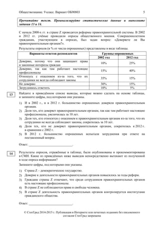 Обществознание. 9 класс. Вариант ОБ90803 5
© СтатГрад 2014-2015 г. Публикация в Интернете или печатных изданиях без письменного
согласия СтатГрад запрещена
Прочитайте текст. Проанализируйте статистические данные и выполните
задания 13 и 14.
С начала 2000-х гг. в стране Z проводятся реформы правоохранительной системы. В 2002
и 2012 гг. учёные проводили опросы общественного мнения. Совершеннолетним
гражданам, участвующим в опросах, был задан вопрос: «Доверяете ли Вы
правоохранительным органам?».
Результаты опросов (в % от числа опрошенных) представлены в виде таблицы.
Варианты ответов респондентов Группы опрошенных
2002 год 2012 год
Доверяю, потому что они защищают права
и законные интересы граждан
10% 25%
Доверяю, так как там работают настоящие
профессионалы
15% 40%
Отношусь с опасением из-за того, что их
сотрудники не всегда соблюдают законы
35% 15%
Не доверяю 30% 15%
Затрудняюсь ответить 10% 5%
Найдите в приведённом списке выводы, которые можно сделать на основе таблицы,
и запишите цифры, под которыми они указаны.
1) И в 2002 г., и в 2012 г. большинство опрошенных доверяли правоохранительным
органам.
2) Доля тех, кто доверяет правоохранительным органам, так как там работают настоящие
профессионалы, увеличилась за 10 лет.
3) Доля тех, кто относится с опасением к правоохранительным органам из-за того, что их
сотрудники не всегда соблюдают законы, сократилась за 10 лет.
4) Доля тех, кто не доверяет правоохранительным органам, сократилась к 2012 г.
в сравнении с 2002 г.
5) В 2012 г. большинство опрошенных испытали затруднения при ответе на
поставленный вопрос.
Ответ: ___________________________.
Результаты опросов, отражённые в таблице, были опубликованы и прокомментированы
в СМИ. Какие из приведённых ниже выводов непосредственно вытекают из полученной
в ходе опроса информации?
Запишите цифры, под которыми они указаны.
1) Страна Z – демократическое государство.
2) Доверие к деятельности правоохранительных органов повысилось за годы реформ.
3) Граждане страны Z отмечают, что среди сотрудников правоохранительных органов
есть настоящие профессионалы.
4) В стране Z не соблюдаются права и свободы человека.
5) В стране Z деятельность правоохранительных органов контролируется институтами
гражданского общества.
Ответ: ___________________________.
13
14
 