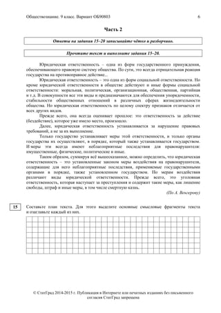Обществознание. 9 класс. Вариант ОБ90803 6
© СтатГрад 2014-2015 г. Публикация в Интернете или печатных изданиях без письменного
согласия СтатГрад запрещена
Часть 2
Ответы на задания 15–20 записывайте чётко и разборчиво.
Прочтите текст и выполните задания 15–20.
Юридическая ответственность – одна из форм государственного принуждения,
обеспечивающего правовую систему общества. По сути, это всегда отрицательная реакция
государства на противоправное действие...
Юридическая ответственность – это одна из форм социальной ответственности. Но
кроме юридической ответственности в обществе действуют и иные формы социальной
ответственности: моральная, политическая, организационная, общественная, партийная
и т.д. В совокупности все эти виды и предназначаются для обеспечения упорядоченности,
стабильности общественных отношений в различных сферах жизнедеятельности
общества. Но юридическая ответственность по целому спектру признаков отличается от
всех других видов.
Прежде всего, она всегда оценивает прошлое: это ответственность за действие
(бездействие), которое уже имело место, произошло.
Далее, юридическая ответственность устанавливается за нарушение правовых
требований, а не за их выполнение.
Только государство устанавливает меры этой ответственности, и только органы
государства их осуществляют, в порядке, который также устанавливается государством.
И меры эти всегда имеют неблагоприятные последствия для правонарушителя:
имущественные, физические, политические и иные.
Таким образом, суммируя всё вышесказанное, можно определить, что юридическая
ответственность – это установленные законом меры воздействия на правонарушителя,
содержащие для него неблагоприятные последствия, применяемые государственными
органами в порядке, также установленном государством. По мерам воздействия
различают виды юридической ответственности. Прежде всего, это уголовная
ответственность, которая наступает за преступления и содержит такие меры, как лишение
свободы, штраф и иные меры, в том числе смертную казнь.
(По А. Венгерову)
Составьте план текста. Для этого выделите основные смысловые фрагменты текста
и озаглавьте каждый из них.
15
 