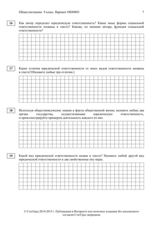 Обществознание. 9 класс. Вариант ОБ90803 7
© СтатГрад 2014-2015 г. Публикация в Интернете или печатных изданиях без письменного
согласия СтатГрад запрещена
Как автор определил юридическую ответственность? Какие иные формы социальной
ответственности названы в тексте? Какова, по мнению автора, функция социальной
ответственности?
Какие отличия юридической ответственности от иных видов ответственности названы
в тексте?(Назовите любые три отличия.)
Используя обществоведческие знания и факты общественной жизни, назовите любые два
органа государства, осуществляющие юридическую ответственность,
и проиллюстрируйте примером деятельность каждого из них.
Какой вид юридической ответственности назван в тексте? Назовите любой другой вид
юридической ответственности и две свойственные ему меры.
16
17
18
19
 