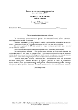 © СтатГрад 2014-2015 г. Публикация в Интернете или печатных изданиях без письменного
согласия СтатГрад запрещена
Тематическая диагностическая работа
по подготовке к ОГЭ
по ОБЩЕСТВОЗНАНИЮ
по теме «Право»
2 марта 2015 года 9 класс
Вариант ОБ90804
Выполнена: ФИО_________________________________ класс ______
Инструкция по выполнению работы
На выполнение диагностической работы по обществознанию даётся 90 минут.
Работа включает в себя 20 заданий.
Ответы к заданиям 1–10 записываются в виде одной цифры, которая соответствует
номеру правильного ответа. Эту цифру запишите в поле ответа в тексте работы.
Ответы к заданиям 11–14 записываются в виде последовательности цифр в поле
ответа в тексте работы.
В случае записи неверного ответа зачеркните его и запишите рядом новый.
Для выполнения заданий 15–20 необходимо выбрать нужную информацию из
текста, раскрыть (в том числе на примерах) его отдельные положения; соотнести сведения
из текста со знаниями, полученными при изучении курса; применить имеющиеся знания
для анализа социальных ситуаций; высказать и обосновать собственное мнение.
Советуем выполнять задания в том порядке, в котором они даны. Для экономии
времени пропускайте задание, которое не удаётся выполнить сразу, и переходите
к следующему. Если после выполнения всей работы у Вас останется время, Вы сможете
вернуться к пропущенным заданиям. Постарайтесь выполнить как можно больше заданий.
Желаем успеха!
 