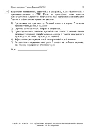 Обществознание. 9 класс. Вариант ОБ90601 10
© СтатГрад 2014−2015 уч. г. Публикация в Интернете или печатных изданиях без письменного
согласия СтатГрад запрещена
Результаты исследования, отражённые в диаграмме, были опубликованы и
прокомментированы в СМИ. Какие из приведённых ниже выводов
непосредственно вытекают из полученной в ходе исследования информации?
Запишите цифры, под которыми они указаны.
1) Предприятия по производству бытовой техники в стране Z активно
осваивают выпуск новых моделей.
2) Спрос на бытовые товары в стране Z сократился.
3) Протекционистская политика правительства страны Z способствовала
переориентированию потребительского спроса с товаров иностранного
производства на товары производства страны Z.
4) Зафиксирован рост продаж новой иностранной бытовой техники.
5) Бытовая техника производства страны Z меньше востребована на рынке,
чем техника иностранных производителей.
Ответ: ___________________________.
25
 