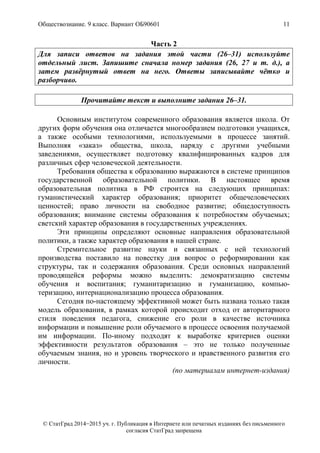 Обществознание. 9 класс. Вариант ОБ90601 11
© СтатГрад 2014−2015 уч. г. Публикация в Интернете или печатных изданиях без письменного
согласия СтатГрад запрещена
Часть 2
Для записи ответов на задания этой части (26–31) используйте
отдельный лист. Запишите сначала номер задания (26, 27 и т. д.), а
затем развёрнутый ответ на него. Ответы записывайте чётко и
разборчиво.
Прочитайте текст и выполните задания 26–31.
Основным институтом современного образования является школа. От
других форм обучения она отличается многообразием подготовки учащихся,
а также особыми технологиями, используемыми в процессе занятий.
Выполняя «заказ» общества, школа, наряду с другими учебными
заведениями, осуществляет подготовку квалифицированных кадров для
различных сфер человеческой деятельности.
Требования общества к образованию выражаются в системе принципов
государственной образовательной политики. В настоящее время
образовательная политика в РФ строится на следующих принципах:
гуманистический характер образования; приоритет общечеловеческих
ценностей; право личности на свободное развитие; общедоступность
образования; внимание системы образования к потребностям обучаемых;
светский характер образования в государственных учреждениях.
Эти принципы определяют основные направления образовательной
политики, а также характер образования в нашей стране.
Стремительное развитие науки и связанных с ней технологий
производства поставило на повестку дня вопрос о реформировании как
структуры, так и содержания образования. Среди основных направлений
проводящейся реформы можно выделить: демократизацию системы
обучения и воспитания; гуманитаризацию и гуманизацию, компью-
теризацию, интернационализацию процесса образования.
Сегодня по-настоящему эффективной может быть названа только такая
модель образования, в рамках которой происходит отход от авторитарного
стиля поведения педагога, снижение его роли в качестве источника
информации и повышение роли обучаемого в процессе освоения получаемой
им информации. По-иному подходят к выработке критериев оценки
эффективности результатов образования – это не только полученные
обучаемым знания, но и уровень творческого и нравственного развития его
личности.
(по материалам интернет-издания)
 