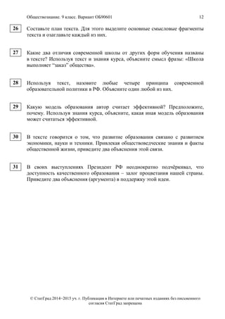 Обществознание. 9 класс. Вариант ОБ90601 12
© СтатГрад 2014−2015 уч. г. Публикация в Интернете или печатных изданиях без письменного
согласия СтатГрад запрещена
Составьте план текста. Для этого выделите основные смысловые фрагменты
текста и озаглавьте каждый из них.
Какие два отличия современной школы от других форм обучения названы
в тексте? Используя текст и знания курса, объясните смысл фразы: «Школа
выполняет “заказ” общества».
Используя текст, назовите любые четыре принципа современной
образовательной политики в РФ. Объясните один любой из них.
Какую модель образования автор считает эффективной? Предположите,
почему. Используя знания курса, объясните, какая иная модель образования
может считаться эффективной.
В тексте говорится о том, что развитие образования связано с развитием
экономики, науки и техники. Привлекая обществоведческие знания и факты
общественной жизни, приведите два объяснения этой связи.
В своих выступлениях Президент РФ неоднократно подчёркивал, что
доступность качественного образования – залог процветания нашей страны.
Приведите два объяснения (аргумента) в поддержку этой идеи.
26
27
28
29
30
31
 