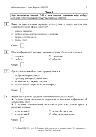 Обществознание. 9 класс. Вариант ОБ90602 2
© СтатГрад 2014−2015 уч. г. Публикация в Интернете или печатных изданиях без письменного
согласия СтатГрад запрещена
Часть 1
При выполнении заданий 1–20 в поле ответа запишите одну цифру,
которая соответствует номеру правильного ответа.
Какие из перечисленных терминов используются в первую очередь при
описании духовной сферы общества?
1) мораль, искусство
2) свобода слова, неприкосновенность жилища
3) деньги, собственность
4) семья, этнос
Ответ:
Обмен информацией, мыслями, чувствами учёные обозначают понятием
1) познание 3) творчество
2) свобода 4) общение
Ответ:
Примером влияния общества на природу является
1) изобретение громоотвода
2) проход судов через Суэцкий канал
3) загрязнение вод мирового океана
4) торжественное открытие моста через реку
Ответ:
Верны ли следующие суждения о познавательной деятельности?
А. Познавательная деятельность направлена на получение информации об
окружающем мире.
Б. В процессе познавательной деятельности участвуют органы чувств и
интеллект человека.
1) верно только А 3) верны оба суждения
2) верно только Б 4) оба суждения неверны
Ответ:
1
2
3
4
 