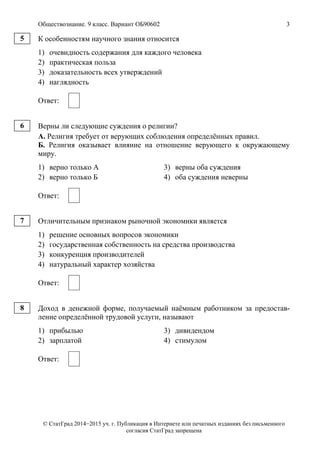 Обществознание. 9 класс. Вариант ОБ90602 3
© СтатГрад 2014−2015 уч. г. Публикация в Интернете или печатных изданиях без письменного
согласия СтатГрад запрещена
К особенностям научного знания относится
1) очевидность содержания для каждого человека
2) практическая польза
3) доказательность всех утверждений
4) наглядность
Ответ:
Верны ли следующие суждения о религии?
А. Религия требует от верующих соблюдения определённых правил.
Б. Религия оказывает влияние на отношение верующего к окружающему
миру.
1) верно только А 3) верны оба суждения
2) верно только Б 4) оба суждения неверны
Ответ:
Отличительным признаком рыночной экономики является
1) решение основных вопросов экономики
2) государственная собственность на средства производства
3) конкуренция производителей
4) натуральный характер хозяйства
Ответ:
Доход в денежной форме, получаемый наёмным работником за предостав-
ление определённой трудовой услуги, называют
1) прибылью 3) дивидендом
2) зарплатой 4) стимулом
Ответ:
5
6
7
8
 