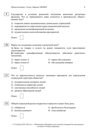 Обществознание. 9 класс. Вариант ОБ90602 4
© СтатГрад 2014−2015 уч. г. Публикация в Интернете или печатных изданиях без письменного
согласия СтатГрад запрещена
Государство в условиях рыночной экономики выполняет различные
функции. Что из приведённого ниже относится к производству общест-
венных благ?
1) открытие новых муниципальных дошкольных учреждений
2) мероприятия по укреплению курса национальной валюты
3) проведение антиинфляционной политики
4) осуществление налогообложения предприятий
Ответ:
Верны ли следующие суждения о рыночной цене?
А. Цены на товары и услуги на рынке снижаются, если предложение
увеличивается.
Б. Свободное ценообразование обеспечивается действием рыночного
механизма.
1) верно только А 3) верны оба суждения
2) верно только Б 4) оба суждения неверны
Ответ:
Что из перечисленного является значимым признаком для определения
социальной структуры общества?
1) познавательные интересы людей
2) особенности характера людей
3) умственные способности людей
4) уровень образования людей
Ответ:
Общей социальной ролью подростка и взрослого может быть роль
1) избирателя 3) футбольного болельщика
2) военнослужащего 4) отца семейства
Ответ:
9
10
11
12
 