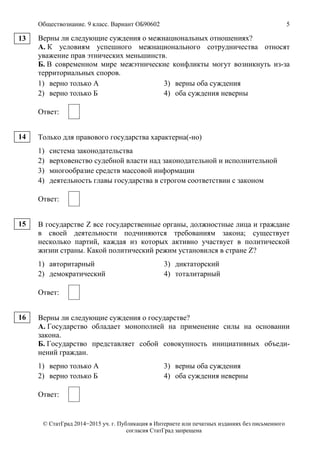 Обществознание. 9 класс. Вариант ОБ90602 5
© СтатГрад 2014−2015 уч. г. Публикация в Интернете или печатных изданиях без письменного
согласия СтатГрад запрещена
Верны ли следующие суждения о межнациональных отношениях?
А. К условиям успешного межнационального сотрудничества относят
уважение прав этнических меньшинств.
Б. В современном мире межэтнические конфликты могут возникнуть из-за
территориальных споров.
1) верно только А 3) верны оба суждения
2) верно только Б 4) оба суждения неверны
Ответ:
Только для правового государства характерна(-но)
1) система законодательства
2) верховенство судебной власти над законодательной и исполнительной
3) многообразие средств массовой информации
4) деятельность главы государства в строгом соответствии с законом
Ответ:
В государстве Z все государственные органы, должностные лица и граждане
в своей деятельности подчиняются требованиям закона; существует
несколько партий, каждая из которых активно участвует в политической
жизни страны. Какой политический режим установился в стране Z?
1) авторитарный 3) диктаторский
2) демократический 4) тоталитарный
Ответ:
Верны ли следующие суждения о государстве?
А. Государство обладает монополией на применение силы на основании
закона.
Б. Государство представляет собой совокупность инициативных объеди-
нений граждан.
1) верно только А 3) верны оба суждения
2) верно только Б 4) оба суждения неверны
Ответ:
13
14
15
16
 