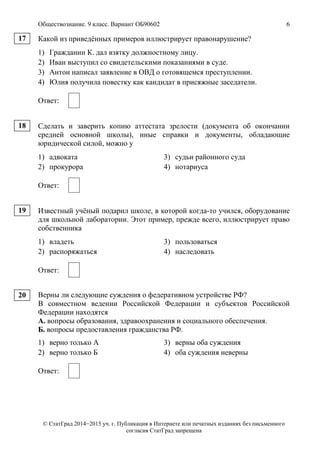 Обществознание. 9 класс. Вариант ОБ90602 6
© СтатГрад 2014−2015 уч. г. Публикация в Интернете или печатных изданиях без письменного
согласия СтатГрад запрещена
Какой из приведённых примеров иллюстрирует правонарушение?
1) Гражданин К. дал взятку должностному лицу.
2) Иван выступил со свидетельскими показаниями в суде.
3) Антон написал заявление в ОВД о готовящемся преступлении.
4) Юлия получила повестку как кандидат в присяжные заседатели.
Ответ:
Сделать и заверить копию аттестата зрелости (документа об окончании
средней основной школы), иные справки и документы, обладающие
юридической силой, можно у
1) адвоката 3) судьи районного суда
2) прокурора 4) нотариуса
Ответ:
Известный учёный подарил школе, в которой когда-то учился, оборудование
для школьной лаборатории. Этот пример, прежде всего, иллюстрирует право
собственника
1) владеть 3) пользоваться
2) распоряжаться 4) наследовать
Ответ:
Верны ли следующие суждения о федеративном устройстве РФ?
В совместном ведении Российской Федерации и субъектов Российской
Федерации находятся
А. вопросы образования, здравоохранения и социального обеспечения.
Б. вопросы предоставления гражданства РФ.
1) верно только А 3) верны оба суждения
2) верно только Б 4) оба суждения неверны
Ответ:
17
18
19
20
 