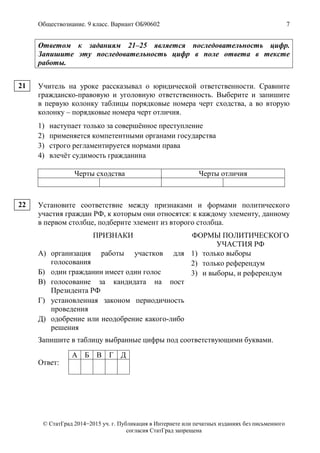 Обществознание. 9 класс. Вариант ОБ90602 7
© СтатГрад 2014−2015 уч. г. Публикация в Интернете или печатных изданиях без письменного
согласия СтатГрад запрещена
Ответом к заданиям 21–25 является последовательность цифр.
Запишите эту последовательность цифр в поле ответа в тексте
работы.
Учитель на уроке рассказывал о юридической ответственности. Сравните
гражданско-правовую и уголовную ответственность. Выберите и запишите
в первую колонку таблицы порядковые номера черт сходства, а во вторую
колонку – порядковые номера черт отличия.
1) наступает только за совершённое преступление
2) применяется компетентными органами государства
3) строго регламентируется нормами права
4) влечёт судимость гражданина
Черты сходства Черты отличия
Установите соответствие между признаками и формами политического
участия граждан РФ, к которым они относятся: к каждому элементу, данному
в первом столбце, подберите элемент из второго столбца.
ПРИЗНАКИ ФОРМЫ ПОЛИТИЧЕСКОГО
УЧАСТИЯ РФ
А) организация работы участков для
голосования
Б) один гражданин имеет один голос
В) голосование за кандидата на пост
Президента РФ
Г) установленная законом периодичность
проведения
Д) одобрение или неодобрение какого-либо
решения
1) только выборы
2) только референдум
3) и выборы, и референдум
Запишите в таблицу выбранные цифры под соответствующими буквами.
Ответ:
А Б В Г Д
21
22
 