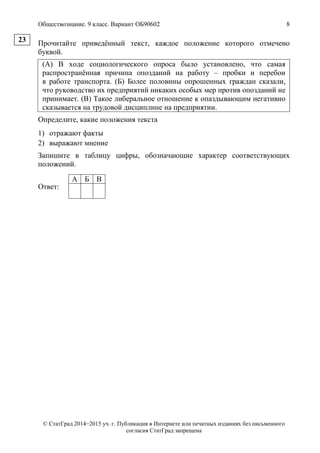 Обществознание. 9 класс. Вариант ОБ90602 8
© СтатГрад 2014−2015 уч. г. Публикация в Интернете или печатных изданиях без письменного
согласия СтатГрад запрещена
Прочитайте приведённый текст, каждое положение которого отмечено
буквой.
(А) В ходе социологического опроса было установлено, что самая
распространённая причина опозданий на работу – пробки и перебои
в работе транспорта. (Б) Более половины опрошенных граждан сказали,
что руководство их предприятий никаких особых мер против опозданий не
принимает. (В) Такое либеральное отношение к опаздывающим негативно
сказывается на трудовой дисциплине на предприятии.
Определите, какие положения текста
1) отражают факты
2) выражают мнение
Запишите в таблицу цифры, обозначающие характер соответствующих
положений.
Ответ:
А Б В
23
 
