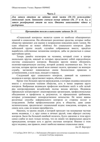 Обществознание. 9 класс. Вариант ОБ90602 11
© СтатГрад 2014−2015 уч. г. Публикация в Интернете или печатных изданиях без письменного
согласия СтатГрад запрещена
Часть 2
Для записи ответов на задания этой части (26–31) используйте
отдельный лист. Запишите сначала номер задания (26, 27 и т. д.), а
затем развёрнутый ответ на него. Ответы записывайте чётко и
разборчиво.
Прочитайте текст и выполните задания 26–31.
«Социальный контроль» является одним из наиболее общепринятых
понятий в социологии. Им обозначают различные средства, которые любое
общество применяет для оценки и исправления поведения своих членов. Ни
одно общество не может обойтись без социального контроля. Даже
небольшой группе людей, случайно собравшихся вместе, придётся
выработать собственные механизмы контроля, дабы не распасться в самые
кратчайшие сроки.
Теперь давайте посмотрим на человека, который стоит в центре
нескольких кругов, каждый из которых представляет собой определённую
систему социального контроля. Внешним кругом можно обозначить
политико-юридическую систему, которой должны подчиняться все. Это та
система, которая против нашей воли взимает налоги, призывает на военную
службу, заставляет повиноваться своим бесконечным правилам и
установлениям, а если надо, посадит в тюрьму.
Следующий круг социального контроля, давящий на одинокого
индивида в центре, представляют мораль, обычаи и нравы.
Кроме этих больших кругов принуждения, в которых индивид находится
вместе с остальными членами общества, есть и менее широкие круги
контроля. Выбранная индивидом профессия неизбежно несёт в себе целый
ряд контролирующих воздействий, подчас весьма жёстких. Индивида
официально контролируют лицензирующие организации, профессиональные
объединения и профсоюзы и, разумеется, те официальные требования,
которые устанавливает непосредственное начальство. Не менее важны
различные способы неформального контроля со стороны коллег и
сотрудников. Любая профессиональная роль в обществе, даже самая
незначительная, предполагает специальный кодекс поведения, которым, на
самом деле, едва ли можно пренебрегать.
Наконец, та группа людей, в которой проходит так называемая частная
жизнь индивида, т. е. круг семьи и личных друзей, тоже образует систему
контроля. Было бы большой ошибкой полагать, будто давление в этом круге
самое слабое из всех только потому, что он лишён тех формальных средств
принуждения, которые есть в других системах контроля. Именно в этом
круге индивид, как правило, имеет наиболее важные социальные связи.
(по П. Бергеру)
 