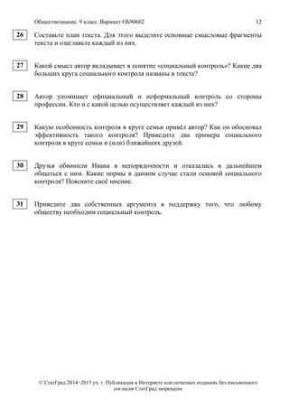 Обществознание. 9 класс. Вариант ОБ90602 12
© СтатГрад 2014−2015 уч. г. Публикация в Интернете или печатных изданиях без письменного
согласия СтатГрад запрещена
Составьте план текста. Для этого выделите основные смысловые фрагменты
текста и озаглавьте каждый из них.
Какой смысл автор вкладывает в понятие «социальный контроль»? Какие два
больших круга социального контроля названы в тексте?
Автор упоминает официальный и неформальный контроль со стороны
профессии. Кто и с какой целью осуществляет каждый из них?
Какую особенность контроля в круге семьи привёл автор? Как он обосновал
эффективность такого контроля? Приведите два примера социального
контроля в круге семьи и (или) ближайших друзей.
Друзья обвинили Ивана в непорядочности и отказались в дальнейшем
общаться с ним. Какие нормы в данном случае стали основой социального
контроля? Поясните своё мнение.
Приведите два собственных аргумента в поддержку того, что любому
обществу необходим социальный контроль.
26
27
28
29
30
31
 