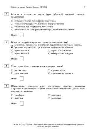 Обществознание. 9 класс. Вариант ОБ90601 3
© СтатГрад 2014−2015 уч. г. Публикация в Интернете или печатных изданиях без письменного
согласия СтатГрад запрещена
Религия, в отличие от других форм (областей) духовной культуры,
предполагает
1) отражение мира в художественных образах
2) особую значимость субъективного восприятия мира
3) эмоциональное воздействие на человека
4) признание идеи сотворения мира сверхъестественными силами
Ответ:
Верны ли следующие суждения о нравственных ценностях?
А. Патриотизм проявляется в искренних переживаниях за судьбы Родины.
Б. Гуманизм предполагает признание высшей ценности человека.
1) верно только А 3) верны оба суждения
2) верно только Б 4) оба суждения неверны
Ответ:
Что из приведённого ниже является примером товара?
1) массаж лица 3) стрижка волос
2) крем для лица 4) консультация стилиста
Ответ:
Обязательные, преимущественно невозвратные платежи, взимаемые
с граждан и организаций в целях финансового обеспечения деятельности
государства, называют
1) тарифами 3) доходами
2) налогами 4) расходами
Ответ:
5
6
7
8
 