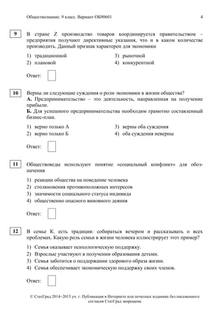 Обществознание. 9 класс. Вариант ОБ90601 4
© СтатГрад 2014−2015 уч. г. Публикация в Интернете или печатных изданиях без письменного
согласия СтатГрад запрещена
В стране Z производство товаров координируется правительством –
предприятия получают директивные указания, что и в каком количестве
производить. Данный признак характерен для экономики
1) традиционной 3) рыночной
2) плановой 4) конкурентной
Ответ:
Верны ли следующие суждения о роли экономики в жизни общества?
А. Предпринимательство – это деятельность, направленная на получение
прибыли.
Б. Для успешного предпринимательства необходим грамотно составленный
бизнес-план.
1) верно только А 3) верны оба суждения
2) верно только Б 4) оба суждения неверны
Ответ:
Обществоведы используют понятие «социальный конфликт» для обоз-
начения
1) реакции общества на поведение человека
2) столкновения противоположных интересов
3) значимости социального статуса индивида
4) общественно опасного виновного деяния
Ответ:
В семье К. есть традиция: собираться вечером и рассказывать о всех
проблемах. Какую роль семьи в жизни человека иллюстрирует этот пример?
1) Семья оказывает психологическую поддержку.
2) Взрослые участвуют в получении образования детьми.
3) Семья заботится о поддержании здорового образа жизни.
4) Семья обеспечивает экономическую поддержку своих членов.
Ответ:
9
10
11
12
 