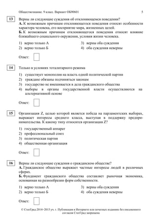Обществознание. 9 класс. Вариант ОБ90601 5
© СтатГрад 2014−2015 уч. г. Публикация в Интернете или печатных изданиях без письменного
согласия СтатГрад запрещена
Верны ли следующие суждения об отклоняющемся поведении?
А. К возможным причинам отклоняющегося поведения относят особенности
характера человека, его восприятие мира, жизненных целей.
Б. К возможным причинам отклоняющегося поведения относят влияние
ближайшего социального окружения, условия жизни человека.
1) верно только А 3) верны оба суждения
2) верно только Б 4) оба суждения неверны
Ответ:
Только в условиях тоталитарного режима
1) существует монополия на власть одной политической партии
2) граждане обязаны подчиняться законам
3) государство не вмешивается в дела гражданского общества
4) выборы в органы государственной власти осуществляются на
альтернативной основе
Ответ:
Организация Z, целью которой является победа на парламентских выборах,
выражает интересы среднего класса, выступая в поддержку предпри-
нимательства. К какому типу относится организация Z?
1) государственный аппарат
2) профессиональный союз
3) политическая партия
4) общественная организация
Ответ:
Верны ли следующие суждения о гражданском обществе?
А. Гражданское общество выражает частные интересы людей в различных
сферах.
Б. Фундамент гражданского общества составляет рыночная экономика,
основанная на разнообразии форм собственности.
1) верно только А 3) верны оба суждения
2) верно только Б 4) оба суждения неверны
Ответ:
13
14
15
16
 