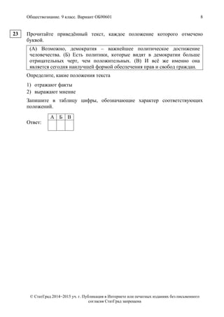 Обществознание. 9 класс. Вариант ОБ90601 8
© СтатГрад 2014−2015 уч. г. Публикация в Интернете или печатных изданиях без письменного
согласия СтатГрад запрещена
Прочитайте приведённый текст, каждое положение которого отмечено
буквой.
(А) Возможно, демократия – важнейшее политическое достижение
человечества. (Б) Есть политики, которые видят в демократии больше
отрицательных черт, чем положительных. (В) И всё же именно она
является сегодня наилучшей формой обеспечения прав и свобод граждан.
Определите, какие положения текста
1) отражают факты
2) выражают мнение
Запишите в таблицу цифры, обозначающие характер соответствующих
положений.
Ответ:
А Б В
23
 
