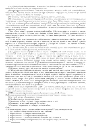 13
(1)Чужую боль невозможно понять, не испытав боль самому, — давно известно; так же, как трудно
осмыслить большое и важное, не отстраняясь от него.
(2)Впервые русским я почувствовал себя лишь на чужбине, в Чехии, на пятый день тамошней жизни,
когда поднялся на холм и коснулся замшелой коры гудящего на ветру дуба; под дубом, вот тут, на этом
месте, сидел когда-то сам Наполеон Бонапарт...
(3)Я жил тогда у друга, в местечке неподалёку от знаменитого Аустерлица.
(4)Я лежал навзничь на каменистой, нерусской земле под чужим солнцем, тело колола неизвестная
чужая трава, и только облака, что плыли надо мной, не чужие были. (5)Они плыли с востока, они несли
мне (да простится высокий штиль) привет с родины. (6)Они ещё вчера, может быть, или даже сегодня
утром видели моих детей, моих родных, моих друзей; и ещё вчера, быть может, были они и не облаками
вовсе, а медвяными луговыми туманами, соловьиными трелями, молочными разливами вишнёвых садов
— дыханием моей земли...
(7)Вот облако плывёт, похожее на старинный корабль. (8)Трепещут снасти, раздуваются паруса,
команда по местам стоит. (9)Пушки палят, белыми клубами пыхают... (10)Такие красавцы строились
когда-то в нашем городе, потом спускались по Дону до самого Азова-крепости. (11)Строил и водил их к
Азову юный Пётр...
(12)А вот облако, на всадника похожее. (13)Всадник несётся с копьём наперевес. (14)Конь гриваст под
ним, поджар и сухоног; всадник в шлеме с шишаком, он скуласт, курнос и светловолос, с рыжей
бородой; он из нашего племени северян, севрюков. (15)Это про нас сказано: «...под трубами пелёнаты,
под шеломами взлелеяны, с конца копья вскормлены».
(16)А вот на башню, на колокольню похоже облако, сияющее, будто в позолоченной шапке. (17)А
от колокольни той плывёт переливчатый, малиновый звон...
(18)Ах, русские колокола! (19)И кто только выдумал вас! (20)Какой такой мученик вылепил вас из
звонкопевчей своей души? (21)Что за сладкая музыка, что за возносящая боль, что за очищающее
томление — стоять на площади, у собора, и внимать вам, среброголосым, и плыть, плыть в
распирающих душу тёплых звуках... (22)А внизу, по склону крутому, притихли, затаив дыхание,
деревянные домики... (23)Сколько помнят такие домики, сколько разного люду обитало под их
кровлями, сколько душ они согрели! (24)А крутые спуски из старых камней — сколько человечьих ног
ступало по ним, сколько радости людской они помнят и горя, сколько бы они могли поведать... (25)И от
таких мыслей что-то мягкое касается сердца, и только тут вспоминаешь, кто ты, что ты и откуда ты...
(26)Странно, почему я понял всё это по-настоящему лишь на чужбине?
(27)Плывут облака. (28)Плывёт загустевшее дыхание моей родины, моего народа. (29)Великий народ
живёт на великой земле. (30)На этой земле, на этих лоскутных полях, на берегах этих сонных извилистых
речек, в этих сёлах, вытянувшихся по балкам, и хуторах, покрытых маревом, пролетелипромелькнули
безвестные жизни моих предков; тут они любили и ненавидели, страдали и радовались; тут они обрели
вечный покой; теперь в этих речках мои сыновья ловят рыбу, а с покатых холмов катаются зимой на
санках. (31)В ней, в её толще, лежат мои пращуры; они восстали к жизни из этой чёрной земли, в неё
они и сошли, совершив свой круг; с ними рядом лежать и мне; и, придёт время, лежать моим сыновьям,
которые пока что об этом ещё и не задумывались...
(32)Плывут облака, плывут из России. (33)А я лежу на поле Аустерлица, на земле, обильно политой
солдатской кровью и щедро сдобренной русскими костями, и стоглазо смотрят на меня с облаков мои
предки, мои близкие, мои родные...
(34)И сейчас вся моя родина здесь, со мной, на Аустерлице... (По В. Дёгтеву )
20. Какие из высказываний соответствуют содержанию текста? Укажите номера ответов.
1)На чужой земле и облака кажутся чужими.
2)Пётр I строил суда и водил их к Азову.
3)Осознанная любовь к истории страны рождается вдали от неё.
4)Рассказчик считает своей родиной Аустерлиц.
5)Рассказчик впервые ощутил себя русским на чужбине.
Ответ: __________
21. Какие из перечисленных утвержденийявляются верными? Укажите номера ответов.
1) Предложения 8-9 поясняют содержание предложения7.
2) В предложениях 24-25 представлено описание.
3) В предложениях 18-21 представлено рассуждение.
4) В предложениях 27-31 содержится ответ на вопрос предложения26.
5) В предложении 33 указана причина того, о чём говорится в предложении 32.
Ответ: __________
 