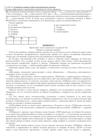4
клеточки, без пробелов, запятых и других дополнительных символов.
Каждую цифру пишите в соответствии с приведёнными в бланке образцами.
24. «Отношение девятиклассников к учителю передаёт приём — (А) ___(«доводили» в предложениях 15
и 16); в синтаксисе — (Б) ___(предложение 19) и троп — (В) ___ («нескончаемый кошачий концерт» в
предложении 21). Запоздало раскаиваясь в своём поведении, автор использует художественный приём —
(Г) ___(предложения 25-30). В самом деле, несомненно сходство отношения учеников к Ивану
Моисеевичу с отношением чиновников к А.А. Башмачкину, герою гоголевской «Шинели».
Список терминов:
1) аллюзия
2) риторическое обращение
3) эпитеты
4) метафора
5) анафора
6) ряд однородных членов
7) повтор
8) гипербола
9) олицетворение
Ответ:
А Б В Г
ВАРИАНТ 3
Прочитайте текст и выполните задания 20-24.
Нужны ли хорошие манеры?
(1)Если бы новейшие кибернетические машины могли подсчитать, во что обходится стране сумма
плохого настроения, раздражённости, порождаемых грубым или просто нелюбезным поведением
людей, они, эти машины, сообщили бы нам совершенно сенсационные цифры.
(2) Человек, чувствующий себя спокойно и уютно в обществе своих сограждан, во много раз
работоспособнее того, который должен всегда, каждую минуту быть начеку, чтобы предотвратить
незаслуженное оскорбление, грубость и хамство. (3)Хорошие манеры, как проявление внутренней
деликатности и культуры, — необходимый атрибут человеческого общества.
(4)Основы дурных манер лежат, как правило, в психологии и взглядах человека. (5)Что же это за
основы?
(6)Во-первых, заниженное представление о своих обязанностях — убеждение, поселившееся в
некоторых, душах, что «всё сойдёт»...
(7)Во-вторых, притуплённое чувство справедливости. (8)Понятие о справедливости возникает у
человека в самом раннем возрасте, если его терпеливо и заботливо воспитывают. (9)Ребёнок с развитым
чувством справедливости, по существу, овладевает очень многим. (10)Прежде всего, он приучается к
мысли, что не имеет никаких привилегий, никаких преимуществ перед своими товарищами. (11)3атем он
постигает полезнейшее для его дальнейшей жизни умение поставить себя на место соседа и с этих
позиций оценивать свои поступки.
(12)Если заглянуть в душу каждого хамящего, грубящего или хулиганящего человека, то можно
обнаружить, что его поступки никогда не бывают случайными, а опираются на вполне конкретные
взгляды.
(13) Это, прежде всего, наплевательское отношение к своему ближнему и ко всему роду
человеческому, к его мнению и удобствам. (14)Твёрдая уверенность в том, что все другие никаких прав
не имеют. (15)И в результате — вместо веры в справедливость — убеждение: урвать от жизни как можно
больше, не считаясь с чужими интересами.
(16)Подобный взгляд на жизнь может проявляться в большом и малом. (17)Крупные поступки,
вытекающие из этой «идеологии», называются уголовными преступлениями. (18)Мелкие — дурными
манерами.
(19)Нередко и хорошие люди обижают своих близких. (20)И происходит это обычно без всякого
злого умысла, без намерения обидеть, унизить, оскорбить, а так просто — по недосмотру, недомыслию,
невниманию. (21)Потому что эти хорошие люди, занятые часто большими и важными делами, не нашли
времени продумать форму своего поведения, не выработали тех простых и полезных правил, которые
при прочих равных условиях делают жизнь приятнее, нервы здоровее и улучшают настроение всего
коллектива.
(22)Два очень важных вывода следует сделать каждому молодому человеку. (23)Первое: любезное
отношение к окружающим не требует больших расходов, не изнуряет человека. (24)Это в полном
смысле слова бесплатное приложение к жизни, причём позже, когда оно входит в привычку,
 