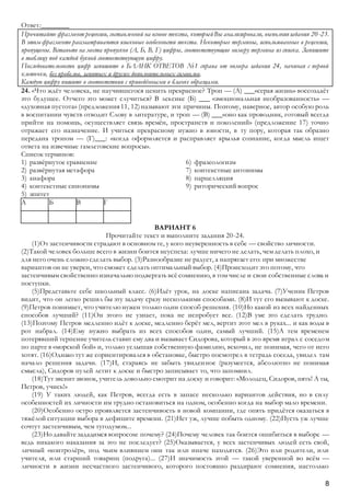 8
Ответ:________
Прочитайте фрагмент рецензии, составленной на основе текста, которыйВы анализировали, выполняязадания 20-23.
В этом фрагменте рассматриваются языковые особенности текста. Некоторые термины, использованные в рецензии,
пропущены. Вставьте на места пропусков (А, Б, В, Г) цифры, соответствующие номеру термина из списка. Запишите
в таблицу под каждой буквой соответствующую цифру.
Последовательность цифр запишите в БЛАНК ОТВЕТОВ №1 справа от номера задания 24, начиная с первой
клеточки, без пробелов, запятых и других дополнительных символов.
Каждую цифру пишите в соответствии с приведёнными в бланке образцами.
24. «Что ждёт человека, не научившегося ценить прекрасное? Троп — (А) ___«серая жизнь» воссоздаёт
это будущее. Отчего это может случиться? В лексике (Б) ___ «эмоциональная необразованность» —
«духовная пустота» (предложения11, 12)называют эти причины. Поэтому, наверное, автор особую роль
в воспитании чувств отводит Слову в литературе, и троп — (В) ___«оно как проводник, готовый всегда
прийти на помощь, осуществляет связь времён, пространств и поколений» (предложение 17) точно
отражает его назначение. И учиться прекрасному нужно в юности, в ту пору, которая так образно
передана тропом — (Г)___: «когда оформляется и расправляет крылья сознание, когда мысль ищет
ответа на извечные гамлетовские вопросы».
Список терминов:
1) развёрнутое сравнение
2) развёрнутая метафора
3) анафора
4) контекстные синонимы
5) эпитет
6) фразеологизм
7) контекстные антонимы
8) парцелляция
9) риторический вопрос
А Б В Г
ВАРИАНТ 6
Прочитайте текст и выполните задания 20-24.
(1)От застенчивости страдают в основном те, у кого неуверенность в себе — свойство личности.
(2)Такой человек больше всего в жизни боится неуспеха: лучше ничего не делать, чем делать плохо, и
для него очень сложно сделать выбор. (3)Разнообразие не радует, а напрягает его: при множестве
вариантов он не уверен, что сможет сделать оптимальный выбор. (4)Происходит это потому, что
застенчивым свойственно изначально подвергать всё сомнению, в том числе и свои собственные слова и
поступки.
(5)Представьте себе школьный класс. (6)Идёт урок, на доске написана задача. (7)Ученик Петров
видит, что он легко решил бы эту задачу сразу несколькими способами. (8)И тут его вызывают к доске.
(9)Петров понимает, что учителю нужен только один способ решения. (10)Но какой из всех найденных
способов лучший? (11)Он этого не узнает, пока не испробует все. (12)В уме это сделать трудно.
(13)Поэтому Петров медленно идёт к доске, медленно берёт мел, вертит этот мел в руках... и как воды в
рот набрал. (14)Ему нужно выбрать из всех способов один, самый лучший. (15)А тем временем
потерявший терпение учитель ставит ему два и вызывает Сидорова, который в это время играл с соседом
по парте в «морской бой» и, только услышав собственную фамилию, вскочил, не понимая, чего от него
хотят. (16)Однако тут же сориентировался в обстановке, быстро посмотрел в тетрадь соседа, увидел там
начало решения задачи. (17)И, стараясь не забыть увиденное (разумеется, абсолютно не понимая
смысла), Сидоров пулей летит к доске и быстро записывает то, что запомнил.
(18)Тут звенит звонок, учитель довольно смотрит на доску и говорит: «Молодец, Сидоров, пять! А ты,
Петров, учись!»
(19) У таких людей, как Петров, всегда есть в запасе несколько вариантов действия, но в силу
особенностей их личности им трудно остановиться на одном, особенно когда на выбор мало времени.
(20)Особенно остро проявляется застенчивость в новой компании, где опять придётся оказаться в
тяжёлой ситуации выбора в дефиците времени. (21)Нет уж, лучше побыть одному. (22)Пусть уж лучше
сочтут застенчивым, чем тугодумом...
(23)Но давайте зададимся вопросом: почему? (24)Почему человек так боится ошибиться в выборе —
ведь никакого наказания за это не последует? (25)Оказывается, у всех застенчивых людей есть свой,
личный «контролёр», под чьим влиянием они так или иначе находятся. (26)Это или родители, или
учителя, или старший товарищ (подруга)... (27)И значимость этой — такой уверенной во всём —
личности в жизни несчастного застенчивого, которого постоянно раздирают сомнения, настолько
 
