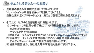 Copyright © 2019 Yakocloud, All Right Reserved. 10
参加される皆さんへのお願い
• 登壇者の皆さんは無償で登壇して頂いています。
ソリューションや事例を皆さんに理解して頂くことと、
当該企業が広くプロモーションされることで登壇の御礼を還元します。
• そのため、以下の3点を積極的にお願いします。
１）ソーシャルでの拡散や終了後のブログ寄稿を是非お願いします。
Twitter/Facebook
ハッシュタグ #yakocloud
（幹事グループもスマフォで呟きまくってます。遊んでるんじゃないですｗ）
２）後半のワークショップでは是非解らないことの質問や要望事項を
どんどんフィードバックして意見交換をお願いします。
３）協業や販売協力、自社導入等の可能性も是非ご検討下さい。
 