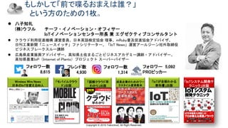 Copyright © 2019 Yakocloud, All Right Reserved.
もしかして「前で喋るおまえは誰？」
という方のための1枚。
 八子知礼
(株)ウフル チーフ・イノベーション・オフィサー
IoTイノベーションセンター所長 兼 エグゼクティブコンサルタント
 クラウド利用促進機構 運営委員、日本英語検定協会 理事、mRuby普及促進協会アドバイザ、
日刊工業新聞「ニュースイッチ」ファシリテーター、「IoT News」運営アールジーン社外取締役
ビジネスブレークスルー講師
 広島県産業振興アドバイザー、高知県土佐まるごとビジネスアカデミー講師・アドバイザー、
高知県農業IoP（Internet of Plants）プロジェクト スーパーバイザー
Wireless Wire News
日本のIoTを変える99人
「モバイルクラウ
ド」出版
「図解クラウド早
わかり」出版
「IoTが全部わかる
教科書」出版
「IoTシステム開発テ
クニック」出版
成長企業のためのワー
クスタイル変革教本
フォロワー数
8,615
フレンド数
4,930
フォロワー 5,092
PROピッカー
フォロワー数
1,314
 