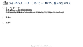 Copyright © 2019 Yakocloud, All Right Reserved.
ライトニングトーク （ 18:15 ～ 18:25 ）各人5分×3人
1. ライトニングトーク１
株式会社gamu CEO杉田 翔栄様
月額3980円の電動キックボード使い放題『MYSCOOTER(マイスクーター)』
2. 募集中
3. 募集中
 
