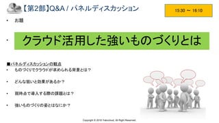Copyright © 2018 Yakocloud, All Right Reserved.
【第2部】Q&A / パネルディスカッション
• お題
• 会場からの質疑応答タイムですが、直ぐに出なければ用意しておいた質問を投げかけます。
■パネルディスカッションの観点
• ものづくりでクラウドが求められる背景とは？
• どんな狙いと効果があるか？
• 現時点で導入する際の課題とは？
• 強いものづくりの姿とはなにか？
15:30 ～ 16:10
クラウド活用した強いものづくりとは
 