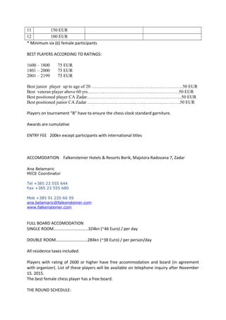 11 150 EUR
12 100 EUR
* Minimum six (6) female participants
BEST PLAYERS ACCORDING TO RATINGS:
1600 – 1800 75 EUR
1801 – 2000 75 EUR
2001 – 2199 75 EUR
Best junior player up to age of 20 ……………………………………………………50 EUR
Best veteran player above 60 yrs……………………………………………………50 EUR
Best positioned player CA Zadar………………………………………….…………..50 EUR
Best positioned junior CA Zadar …………………………………………………….50 EUR
Players on tournament “B” have to ensure the chess clock standard garniture.
Awards are cumulative
ENTRY FEE 200kn except participants with international titles
ACCOMODATION Falkensteiner Hotels & Resorts Borik, Majstora Radovana 7, Zadar
Ana Belamaric
MICE Coordinator
Tel +385 23 555 644
Fax +385 23 555 680
Mob +385 91 220 66 59
ana.belamaric@falkensteiner.com
www.falkensteiner.com
FULL BOARD ACCOMODATION
SINGLE ROOM……………………………324kn (~46 Euro) / per day
DOUBLE ROOM……………………..….284kn (~38 Euro) / per person/day
All residence taxes included.
Players with rating of 2600 or higher have free accommodation and board (in agreement
with organizer). List of these players will be available on telephone inquiry after November
15. 2015.
The best female chess player has a free board.
THE ROUND SCHEDULE:
 