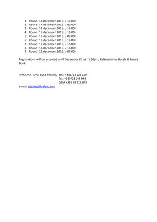 1. Round: 13.december.2015. u 16.00h
2. Round: 14.december.2015. u 09.00h
3. Round: 14.december.2015. u 16.00h
4. Round: 15.december.2015. u 16.00h
5. Round: 16.december.2015. u 09.00h
6. Round: 16.december.2015. u 16.00h
7. Round: 17.december.2015. u 16.00h
8. Round: 18.december.2015. u 16.00h
9. Round: 19.december.2015. u 09.00h
Registrations will be accepted until December 13. at 1.30pm; Falkensteiner Hotels & Resort
Borik.
INFORMATION: Luka Peranić, tel.: +385/23 208 129
fax: +385/23 208 084
GSM +385 98 513 049
e-mail: zdchess@yahoo.com
 