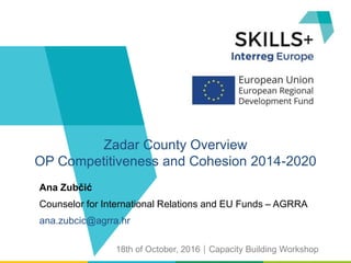 Ana Zubčić
Counselor for International Relations and EU Funds – AGRRA
ana.zubcic@agrra.hr
Zadar County Overview
OP Competitiveness and Cohesion 2014-2020
18th of October, 2016Capacity Building Workshop
 