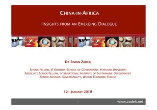 CHINA-IN-AFRICA
!                                                                                                 !
          !"#$"#%&'!#'($")(*+*,*&-!*)!!        !"#$"#%&'!#'($")(*+*,*&-!*)!!
                        INSIGHTS FROM AN EMERGING DIALOGUE
             %.#*!%)!/'0',"$1')&2!                %.#*!%)!/'0',"$1')&2!
        *3456784!9:;<!=3!'<>:6536!/5=?;6@>!  *3456784!9:;<!=3!'<>:6536!/5=?;6@>!




!                                                                                                 !
!"#"!$%&'("()&*!+,-%.!/"0)1*!2".3!45".3*!6)77#!25*!89).! !"#"!$%&'("()&*!+,-%.!/"0)1*!2".3!45".3*!6)77#!25*!89).!
:,"%!;%.3!".0!!"&1!4)%&3)!                               :,"%!;%.3!".0!!"&1!4)%&3)!
!                                               DR SIMON ZADEK
                                                         !
&7>!*34858@8>!;9!A>48"%45=3!=3B!%9:5C=3!(8@B5>4!;9!87>!!753>4>!%C=B><D!;9!(;C5=?!(C5>3C>4!        &7>!*34858@8>!;9!A>48"%45=3!=3B!%9:5C=3!(8@B5>4!;9!87>!!753>4>!%C=B><D!;9!(;C5=?!(C5>3C>4!
!                                                                                                 !

*3!C;;E>:=85;3!F587!&7>!/>E=:8<>38!9;:!*38>:3=85;3=?!/>G>?;E<>38!;9!87>!HI!J;G>:3<>38K!           *3!C;;E>:=85;3!F587!&7>!/>E=:8<>38!9;:!*38>:3=85;3=?!/>G>?;E<>38!;9!87>!HI!J;G>:3<>38K!
                      SENIOR FELLOW, JF KENNEDY SCHOOL             GOVERNMENT, HARVARD UNIVERSITY
87>!A;:?B!+=3LK!87>!/>?>6=85;3!;9!87>!'@:;E>=3!H35;3K!87>!H(!'<M=44DK!=3B!);:F>65=3!         OF
                                                                   87>!A;:?B!+=3LK!87>!/>?>6=85;3!;9!87>!'@:;E>=3!H35;3K!87>!H(!'<M=44DK!=3B!);:F>65=3!

!              ASSOCIATE SENIOR FELLOW, INTERNATIONAL INSTITUTE OF SUSTAINABLE DEVELOPMENT
'<M=44D!=3B!87>!A;:?B!+=3L!J:;@E!                                  '<M=44D!=3B!87>!A;:?B!+=3L!J:;@E!
                                                                   !
"C8;M>:!NOPO!!!!!A;:L536!$=E>:!);Q!ROSENIOR ADVISOR, SUSTAINABILITY, WORLD ECONOMIC FORUM
                                     !                             "C8;M>:!NOPO!!!!!A;:L536!$=E>:!);Q!RO!
%!A;:L536!$=E>:!;9!87>2!!                                                                         %!A;:L536!$=E>:!;9!87>2!!
!;:E;:=8>!(;C5=?!#>4E;345M5?58D!*3585=85G>!                                                       !;:E;:=8>!(;C5=?!#>4E;345M5?58D!*3585=85G>!
!                                                                                                 !
%!!;;E>:=85G>!$:;S>C8!=<;362!                                                                     %!!;;E>:=85G>!$:;S>C8!=<;362!

                                                                          12 JANUARY 2010
&7>!1;44=G=:"#=7<=35!!>38>:!9;:!+@453>44!=3B!J;G>:3<>38!                                          &7>!1;44=G=:"#=7<=35!!>38>:!9;:!+@453>44!=3B!J;G>:3<>38!
                                                                                TH
&7>!!>38>:!9;:!$@M?5C!,>=B>:475E!                                                  &7>!!>38>:!9;:!$@M?5C!,>=B>:475E!
&7>!T=@4>:!!>38>:!9;:!);3E:;958!":6=35U=85;34!                                                    &7>!T=@4>:!!>38>:!9;:!);3E:;958!":6=35U=85;34!
The Joan Shorenstein Center on the Press, Politics and Public Policy                              The Joan Shorenstein Center on the Press, Politics and Public Policy

                                                                                             1                                                               www.zadek.net
 