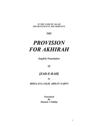 i 
IN THE NAME OF ALLAH 
THE BENEFICENT, THE MERCIFUL 
THE 
PROVISION 
FOR AKHIRAH 
English Translation 
Of 
[ZAD-E-RAH] 
By 
MOULANA JALIL AHSAN NADVI 
Translated 
By 
Shamim A Siddiqi 
 