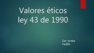 Valores éticos
ley 43 de 1990
Zair Jaraba
Padilla
 