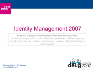 Identity Management 2007 Raymond Kerkhof – ICT Services [email_address] Burton’s categorical definition of Identity Management: ‘ “ Identity Management is a set of business processes, and a supporting infrastructure, for the creation, maintenance, and use of digital identities in online space ’ ” 