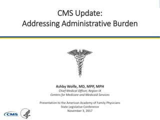 Quality Payment Program
CMS Update:
Addressing Administrative Burden
Ashby Wolfe, MD, MPP, MPH
Chief Medical Officer, Region IX
Centers for Medicare and Medicaid Services
Presentation to the American Academy of Family Physicians
State Legislative Conference
November 3, 2017
 