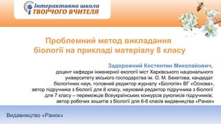 Видавництво «Ранок»
Проблемний метод викладання
біології на прикладі матеріалу 8 класу
Задорожний Костянтин Миколайович,
доцент кафедри інженерної екології міст Харківського національного
університету міського господарства ім. О. М. Бекетова, кандидат
біологічних наук, головний редактор журналу «Біологія» ВГ «Основа»,
автор підручника з біології для 8 класу, науковий редактор підручника з біології
для 7 класу – переможців Всеукраїнських конкурсів рукописів підручників;
автор робочих зошитів з біології для 6-8 класів видавництва «Ранок»
 