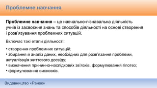 Видавництво «Ранок»
Проблемне навчання
Проблемне навчання – це навчально-пізнавальна діяльність
учнів із засвоєння знань та способів діяльності на основі створення
і розв’язування проблемних ситуацій.
Включає такі етапи діяльності:
• створення проблемних ситуацій;
• збирання й аналіз даних, необхідних для розв’язання проблеми,
актуалізація життєвого досвіду;
• визначення причинно-наслідкових зв’язків, формулювання гіпотез;
• формулювання висновків.
 