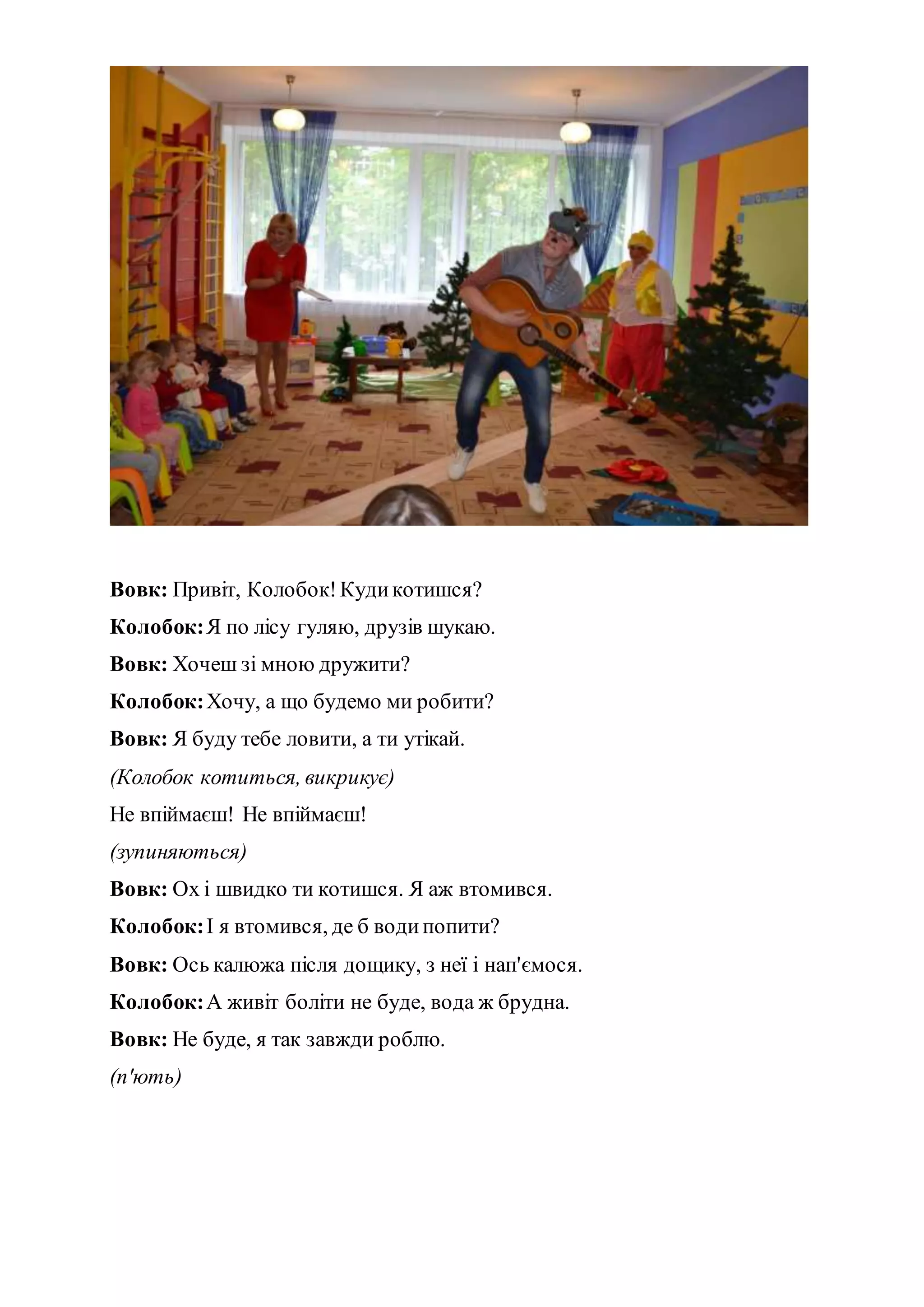 Вовк: Привіт, Колобок!Кудикотишся?
Колобок:Я по лісу гуляю, друзів шукаю.
Вовк: Хочеш зі мною дружити?
Колобок:Хочу, а що будемо ми робити?
Вовк: Я буду тебе ловити, а ти утікай.
(Колобок котиться, викрикує)
Не впіймаєш! Не впіймаєш!
(зупиняються)
Вовк: Ох і швидко ти котишся. Я аж втомився.
Колобок:І я втомився, де б водипопити?
Вовк: Ось калюжа після дощику, з неї і нап'ємося.
Колобок:А живіт боліти не буде, вода ж брудна.
Вовк: Не буде, я так завжди роблю.
(п'ють)
 