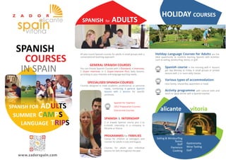 SPANISH for ADULTS 
HOLIDAY COURSES 
All year-round Spanish courses for adults in small groups with a 
conversational teaching approach. 
GENERAL SPANISH COURSES 
You can choose Spanish Courses with 3 (Standard), 4 (Intensive), 
5 (Super Intensive) or 6 (Super-Intensive Plus) daily lessons, 
according to your interests and language learning needs. 
SPECIALISED SPANISH COURSES 
Courses designed to meet academic, professional, or personal 
needs, combining 4 general Spanish 
lessons with 2 lessons for specific 
purposes. 
Spanish for Teachers 
DELE Preparation Courses 
One-to-one Courses 
SPANISH & INTERNSHIP 
2 or 4-week Spanish course plus 2 to 
6-month internship in a company in 
Alicante or Vitoria. 
PROGRAMMES for FAMILIES 
Camps for children or teenagers and 
courses for adults in July and August. 
Courses for adults plus individual 
lessons for kids throughout the year. 
Holiday Language Courses for Adults are the 
ideal opportunity to combine learning Spanish with activities 
such as sailing, windsurfing, tennis, or golf. 
Spanish course in the morning with 4 lessons 
per day Monday to Friday in small groups or private 
lessons with 2 or more daily classes. 
Various types of accommodation: 
Host family, shared flat, apartment or hotel. 
Activity programme with cultural visits and 
lunch or tapas dinner with a Spanish teacher. 
alicante vitoria 
Sailing & Windsurfing 
Tennis 
Golf 
Flamenco 
Cooking 
Gastronomy 
Wine Tasting 
Golf 
SPANISH 
COURSES 
IN SPAIN 
SPANISH FOR ADULTS 
SUMMER CAMPS 
LANGUAGE TRIPS 
www.zadorspain.com 
 