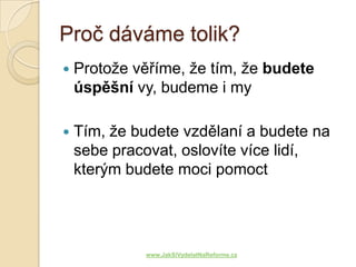 Proč dáváme tolik?
   Protože věříme, že tím, že budete
    úspěšní vy, budeme i my

   Tím, že budete vzdělaní a budete na
    sebe pracovat, oslovíte více lidí,
    kterým budete moci pomoct




             www.JakSiVydelatNaReforme.cz
 