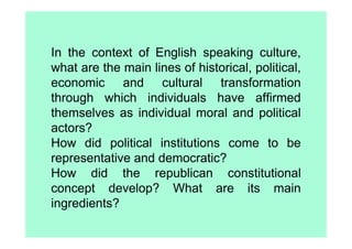 In the context of English speaking culture,
what are the main lines of historical, political,
economic and cultural transformation
through which individuals have affirmed
themselves as individual moral and political
actors?
How did political institutions come to be
representative and democratic?
How did the republican constitutional
concept develop? What are its main
ingredients?
 