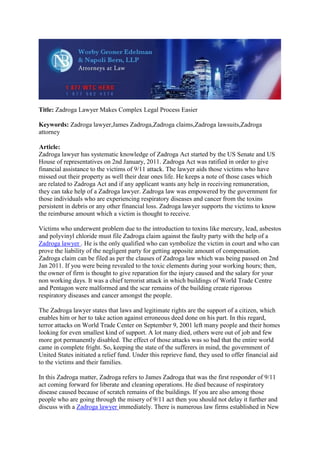 Title: Zadroga Lawyer Makes Complex Legal Process Easier

Keywords: Zadroga lawyer,James Zadroga,Zadroga claims,Zadroga lawsuits,Zadroga
attorney

Article:
Zadroga lawyer has systematic knowledge of Zadroga Act started by the US Senate and US
House of representatives on 2nd January, 2011. Zadroga Act was ratified in order to give
financial assistance to the victims of 9/11 attack. The lawyer aids those victims who have
missed out their property as well their dear ones life. He keeps a note of those cases which
are related to Zadroga Act and if any applicant wants any help in receiving remuneration,
they can take help of a Zadroga lawyer. Zadroga law was empowered by the government for
those individuals who are experiencing respiratory diseases and cancer from the toxins
persistent in debris or any other financial loss. Zadroga lawyer supports the victims to know
the reimburse amount which a victim is thought to receive.

Victims who underwent problem due to the introduction to toxins like mercury, lead, asbestos
and polyvinyl chloride must file Zadroga claim against the faulty party with the help of a
Zadroga lawyer . He is the only qualified who can symbolize the victim in court and who can
prove the liability of the negligent party for getting apposite amount of compensation.
Zadroga claim can be filed as per the clauses of Zadroga law which was being passed on 2nd
Jan 2011. If you were being revealed to the toxic elements during your working hours; then,
the owner of firm is thought to give reparation for the injury caused and the salary for your
non working days. It was a chief terrorist attack in which buildings of World Trade Centre
and Pentagon were malformed and the scar remains of the building create rigorous
respiratory diseases and cancer amongst the people.

The Zadroga lawyer states that laws and legitimate rights are the support of a citizen, which
enables him or her to take action against erroneous deed done on his part. In this regard,
terror attacks on World Trade Center on September 9, 2001 left many people and their homes
looking for even smallest kind of support. A lot many died, others were out of job and few
more got permanently disabled. The effect of those attacks was so bad that the entire world
came in complete fright. So, keeping the state of the sufferers in mind, the government of
United States initiated a relief fund. Under this reprieve fund, they used to offer financial aid
to the victims and their families.

In this Zadroga matter, Zadroga refers to James Zadroga that was the first responder of 9/11
act coming forward for liberate and cleaning operations. He died because of respiratory
disease caused because of scratch remains of the buildings. If you are also among those
people who are going through the misery of 9/11 act then you should not delay it further and
discuss with a Zadroga lawyer immediately. There is numerous law firms established in New
 